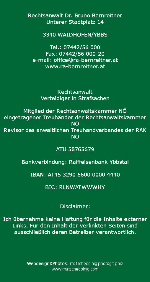  Rechtsanwalt Dr. Bruno Bernreitner Unterer Stadtplatz 14 3340 WAIDHOFEN/YBBS Tel.: 07442/56 000 Fax: 07442/56 000-20 e-mail: office@ra-bernreitner.at
www.ra-bernreitner.at Rechtsanwalt
Verteidiger in Strafsachen Mitglied der Rechtsanwaltskammer NÖ
eingetragener Treuhänder der Rechtsanwaltskammer NÖ
Revisor des anwaltlichen Treuhandverbandes der RAK NÖ ATU 58765679 Bankverbindung: Raiffeisenbank Ybbstal IBAN: AT45 3290 6600 0000 4440 BIC: RLNWATWWWHY Disclaimer: Ich übernehme keine Haftung für die Inhalte externer Links. Für den Inhalt der verlinkten Seiten sind ausschließlich deren Betreiber verantwortlich. Webdesign&Photos: matschedolnig photographie www.matschedolnig.com 